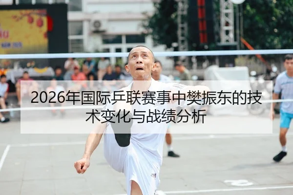 2026年国际乒联赛事中樊振东的技术变化与战绩分析