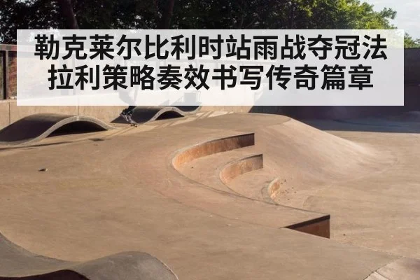 勒克莱尔比利时站雨战夺冠法拉利策略奏效书写传奇篇章
